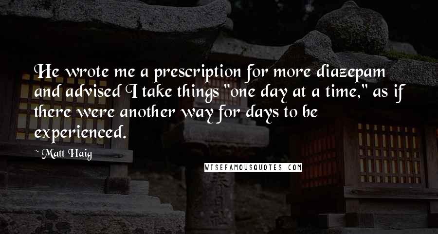 Matt Haig Quotes: He wrote me a prescription for more diazepam and advised I take things "one day at a time," as if there were another way for days to be experienced.