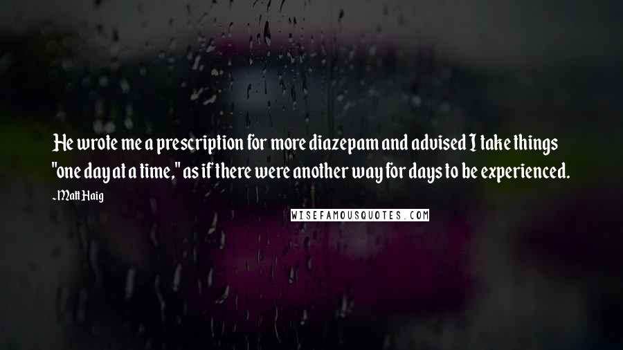 Matt Haig Quotes: He wrote me a prescription for more diazepam and advised I take things "one day at a time," as if there were another way for days to be experienced.
