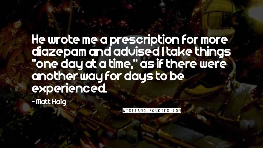 Matt Haig Quotes: He wrote me a prescription for more diazepam and advised I take things "one day at a time," as if there were another way for days to be experienced.