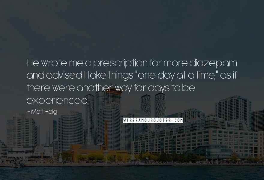 Matt Haig Quotes: He wrote me a prescription for more diazepam and advised I take things "one day at a time," as if there were another way for days to be experienced.