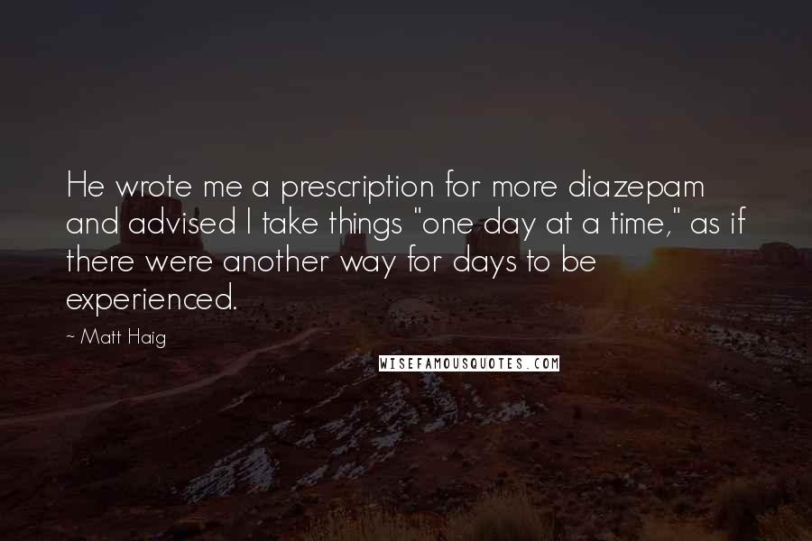 Matt Haig Quotes: He wrote me a prescription for more diazepam and advised I take things "one day at a time," as if there were another way for days to be experienced.