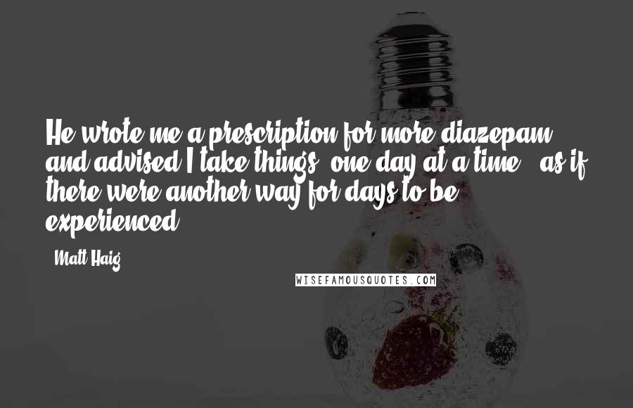 Matt Haig Quotes: He wrote me a prescription for more diazepam and advised I take things "one day at a time," as if there were another way for days to be experienced.