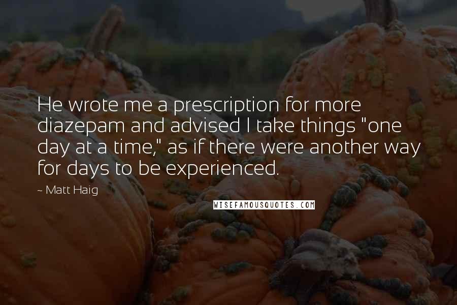 Matt Haig Quotes: He wrote me a prescription for more diazepam and advised I take things "one day at a time," as if there were another way for days to be experienced.