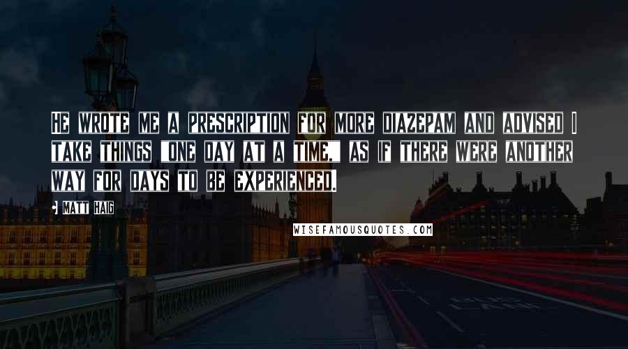 Matt Haig Quotes: He wrote me a prescription for more diazepam and advised I take things "one day at a time," as if there were another way for days to be experienced.