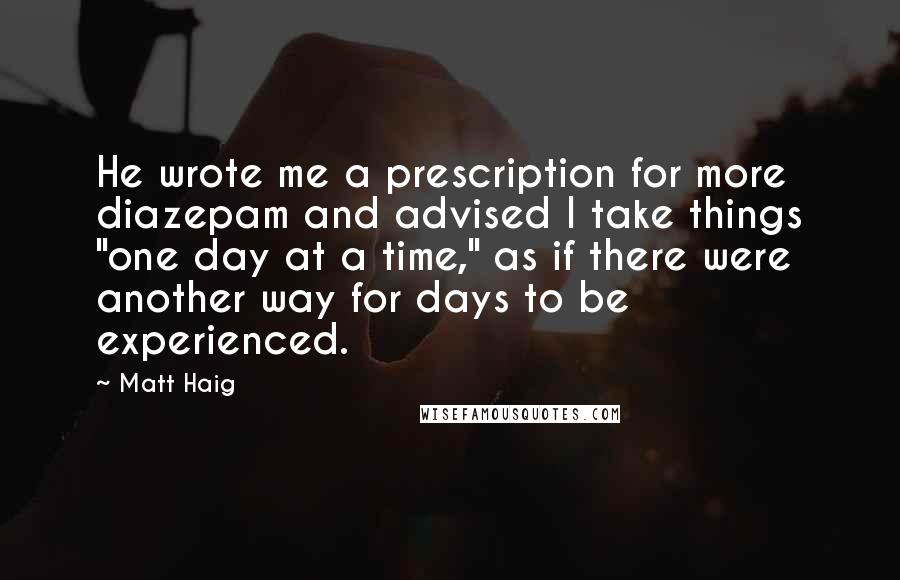 Matt Haig Quotes: He wrote me a prescription for more diazepam and advised I take things "one day at a time," as if there were another way for days to be experienced.