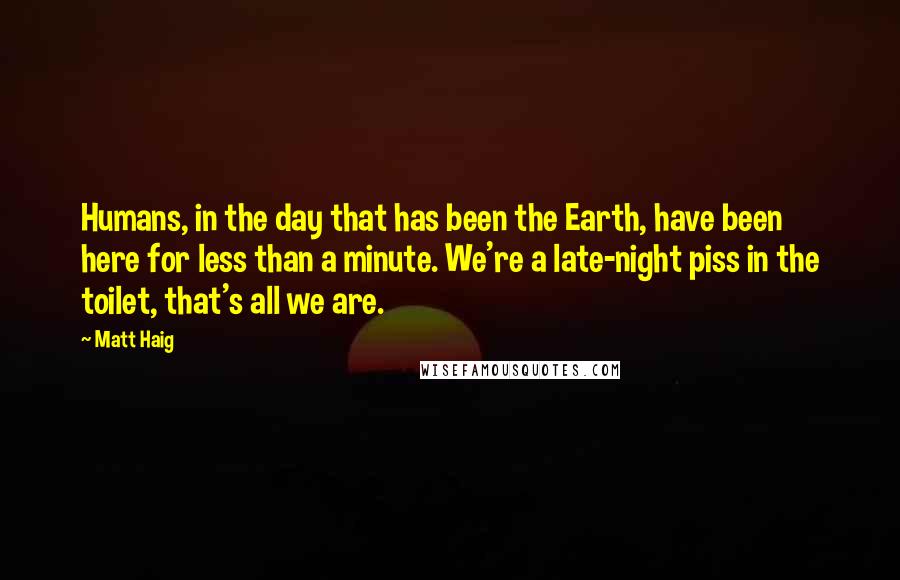 Matt Haig Quotes: Humans, in the day that has been the Earth, have been here for less than a minute. We're a late-night piss in the toilet, that's all we are.