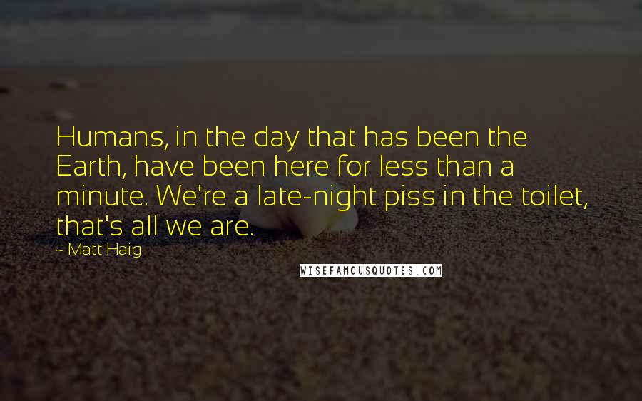 Matt Haig Quotes: Humans, in the day that has been the Earth, have been here for less than a minute. We're a late-night piss in the toilet, that's all we are.