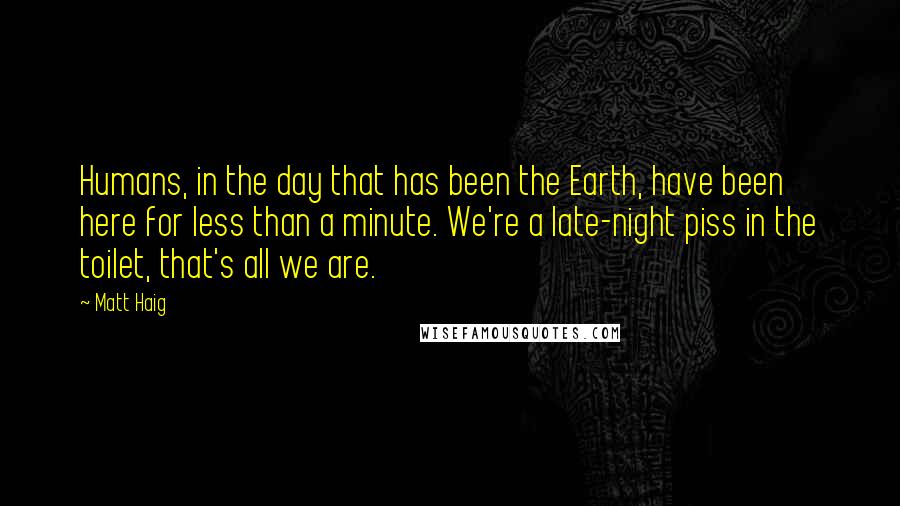 Matt Haig Quotes: Humans, in the day that has been the Earth, have been here for less than a minute. We're a late-night piss in the toilet, that's all we are.