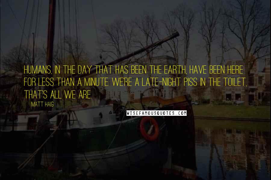Matt Haig Quotes: Humans, in the day that has been the Earth, have been here for less than a minute. We're a late-night piss in the toilet, that's all we are.