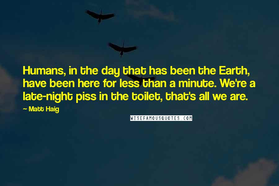 Matt Haig Quotes: Humans, in the day that has been the Earth, have been here for less than a minute. We're a late-night piss in the toilet, that's all we are.