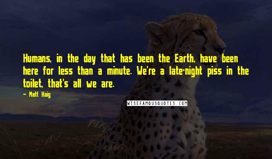 Matt Haig Quotes: Humans, in the day that has been the Earth, have been here for less than a minute. We're a late-night piss in the toilet, that's all we are.