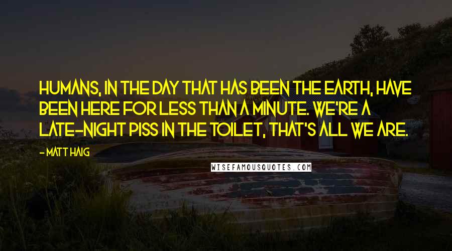 Matt Haig Quotes: Humans, in the day that has been the Earth, have been here for less than a minute. We're a late-night piss in the toilet, that's all we are.