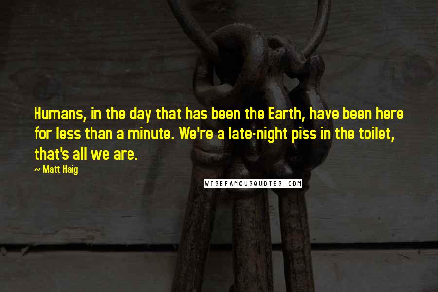 Matt Haig Quotes: Humans, in the day that has been the Earth, have been here for less than a minute. We're a late-night piss in the toilet, that's all we are.