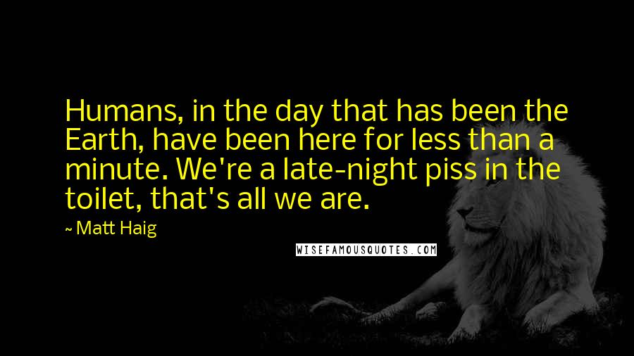 Matt Haig Quotes: Humans, in the day that has been the Earth, have been here for less than a minute. We're a late-night piss in the toilet, that's all we are.