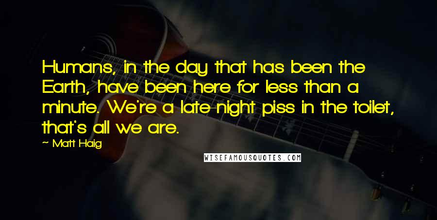 Matt Haig Quotes: Humans, in the day that has been the Earth, have been here for less than a minute. We're a late-night piss in the toilet, that's all we are.