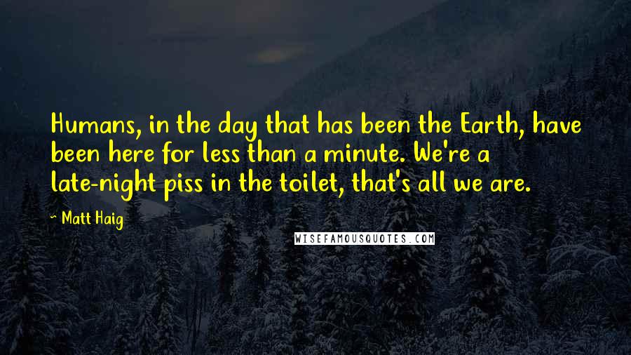 Matt Haig Quotes: Humans, in the day that has been the Earth, have been here for less than a minute. We're a late-night piss in the toilet, that's all we are.