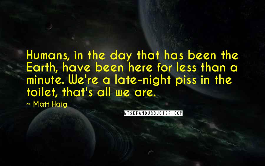 Matt Haig Quotes: Humans, in the day that has been the Earth, have been here for less than a minute. We're a late-night piss in the toilet, that's all we are.