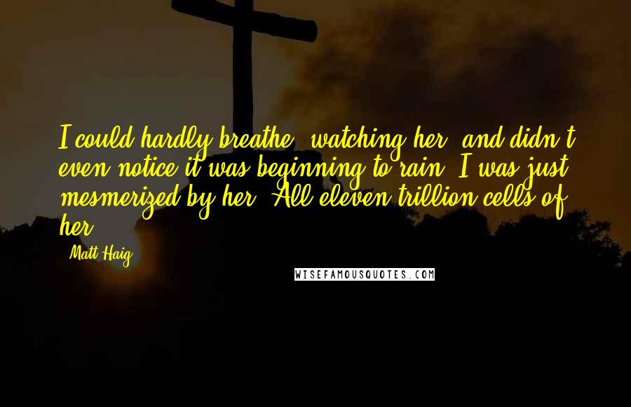 Matt Haig Quotes: I could hardly breathe, watching her, and didn't even notice it was beginning to rain. I was just mesmerized by her. All eleven trillion cells of her.