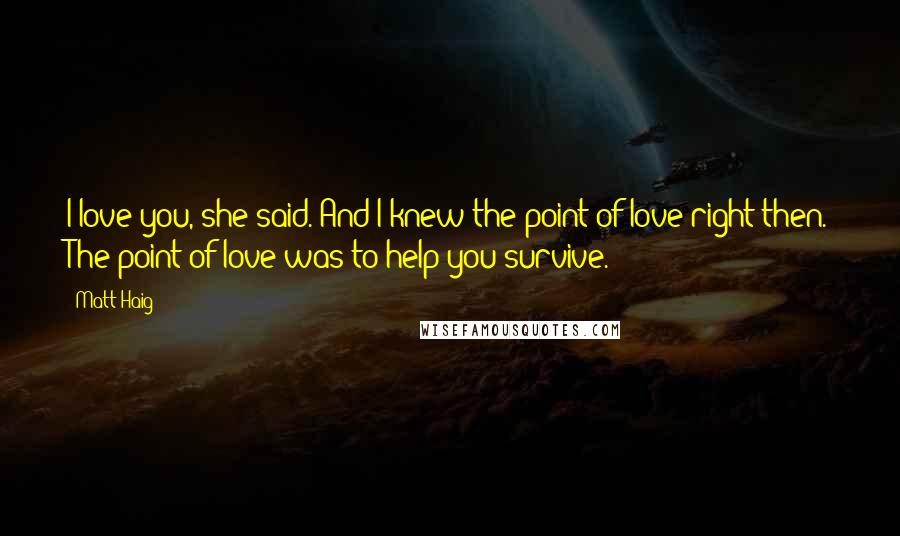 Matt Haig Quotes: I love you, she said. And I knew the point of love right then. The point of love was to help you survive.
