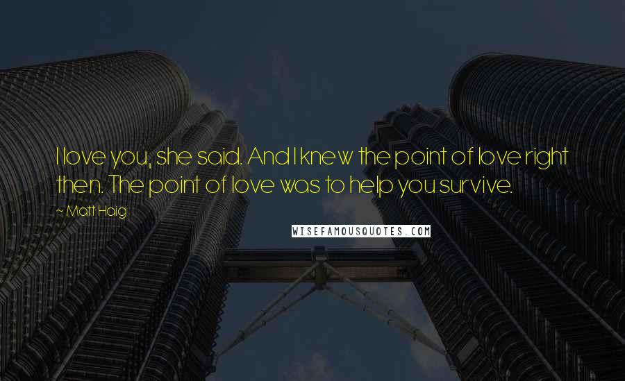 Matt Haig Quotes: I love you, she said. And I knew the point of love right then. The point of love was to help you survive.
