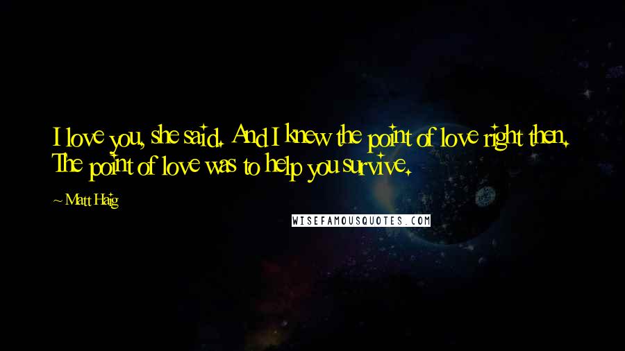 Matt Haig Quotes: I love you, she said. And I knew the point of love right then. The point of love was to help you survive.
