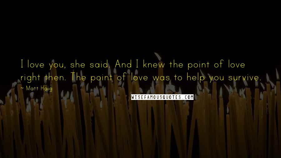 Matt Haig Quotes: I love you, she said. And I knew the point of love right then. The point of love was to help you survive.