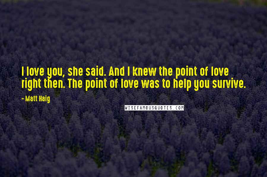 Matt Haig Quotes: I love you, she said. And I knew the point of love right then. The point of love was to help you survive.