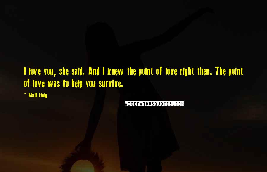 Matt Haig Quotes: I love you, she said. And I knew the point of love right then. The point of love was to help you survive.