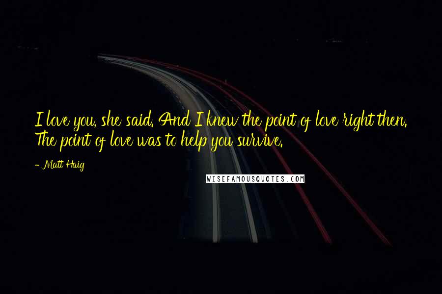 Matt Haig Quotes: I love you, she said. And I knew the point of love right then. The point of love was to help you survive.