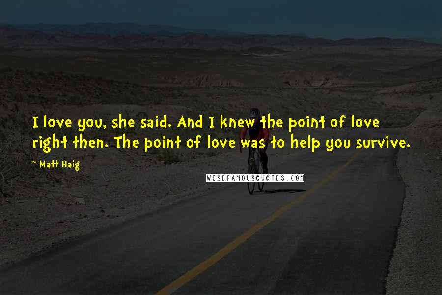Matt Haig Quotes: I love you, she said. And I knew the point of love right then. The point of love was to help you survive.
