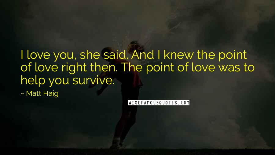 Matt Haig Quotes: I love you, she said. And I knew the point of love right then. The point of love was to help you survive.
