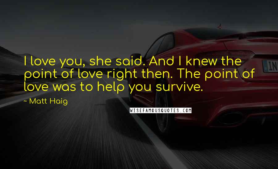 Matt Haig Quotes: I love you, she said. And I knew the point of love right then. The point of love was to help you survive.