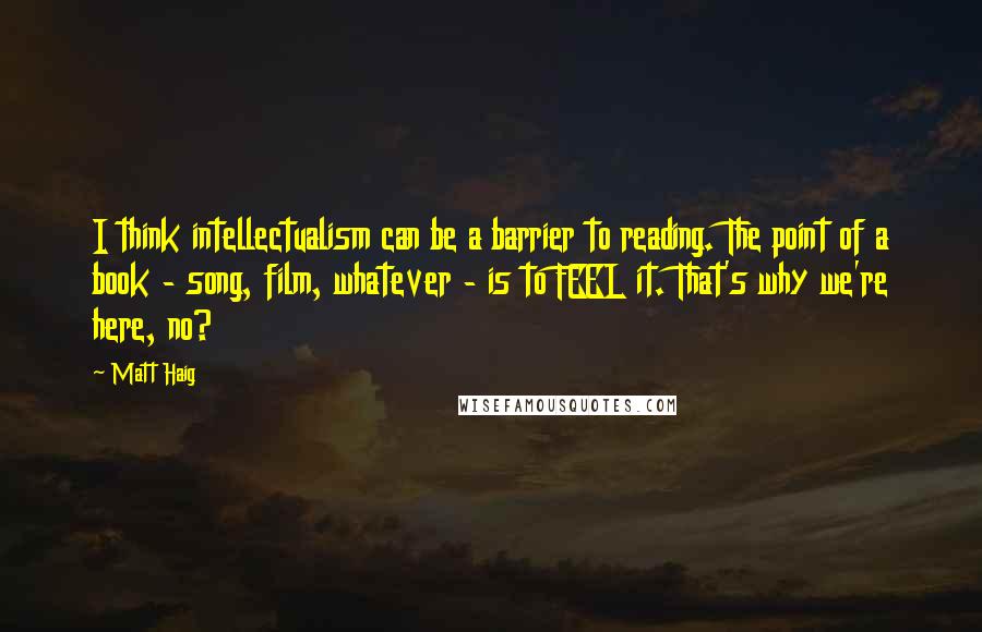 Matt Haig Quotes: I think intellectualism can be a barrier to reading. The point of a book - song, film, whatever - is to FEEL it. That's why we're here, no?