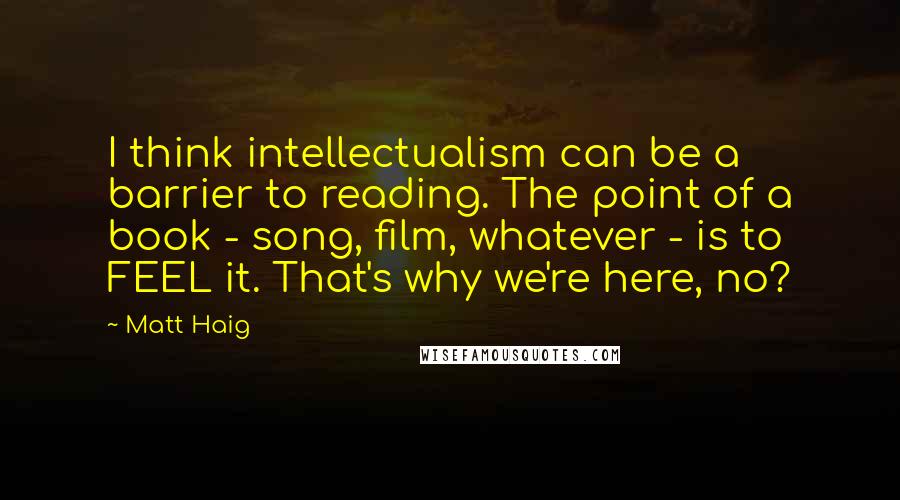 Matt Haig Quotes: I think intellectualism can be a barrier to reading. The point of a book - song, film, whatever - is to FEEL it. That's why we're here, no?