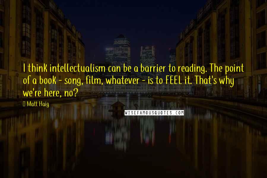 Matt Haig Quotes: I think intellectualism can be a barrier to reading. The point of a book - song, film, whatever - is to FEEL it. That's why we're here, no?