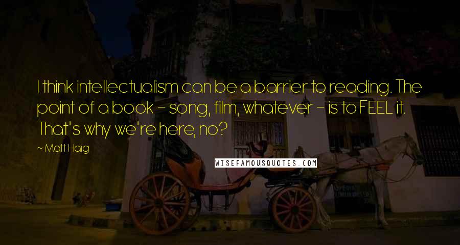 Matt Haig Quotes: I think intellectualism can be a barrier to reading. The point of a book - song, film, whatever - is to FEEL it. That's why we're here, no?