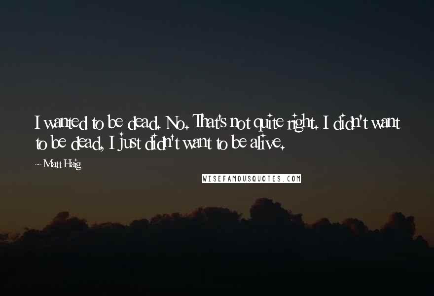 Matt Haig Quotes: I wanted to be dead. No. That's not quite right. I didn't want to be dead, I just didn't want to be alive.