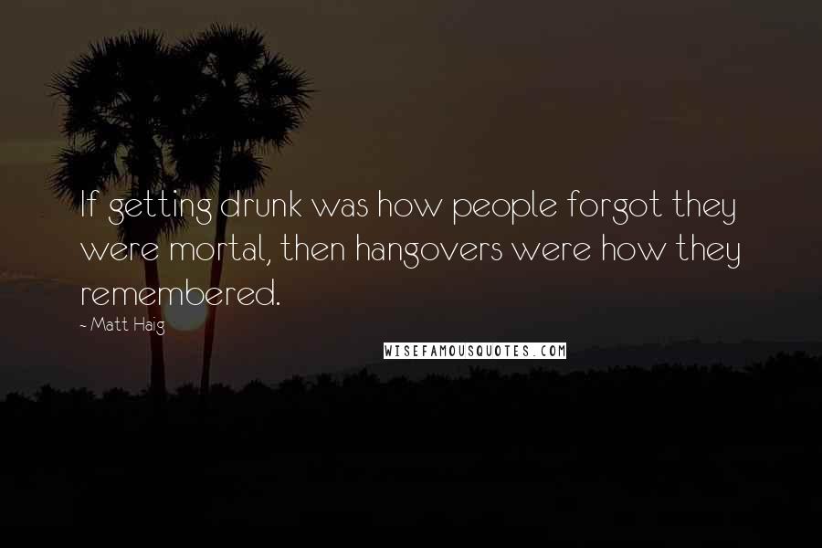 Matt Haig Quotes: If getting drunk was how people forgot they were mortal, then hangovers were how they remembered.