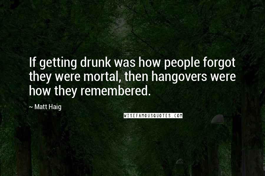 Matt Haig Quotes: If getting drunk was how people forgot they were mortal, then hangovers were how they remembered.