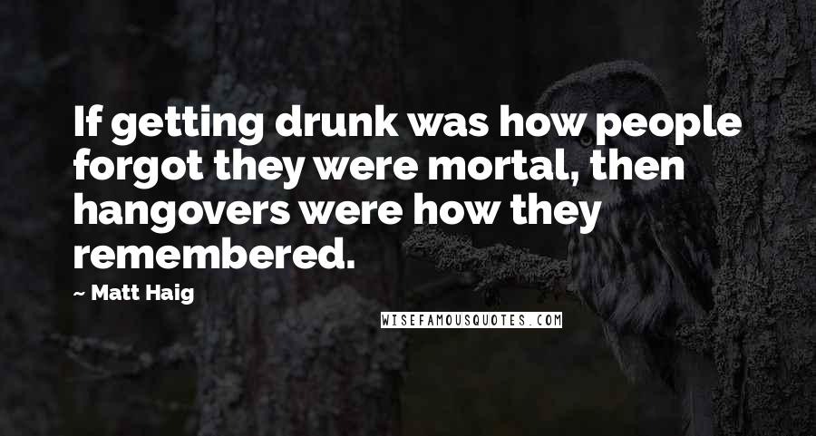 Matt Haig Quotes: If getting drunk was how people forgot they were mortal, then hangovers were how they remembered.