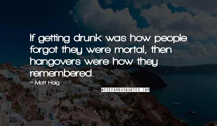 Matt Haig Quotes: If getting drunk was how people forgot they were mortal, then hangovers were how they remembered.