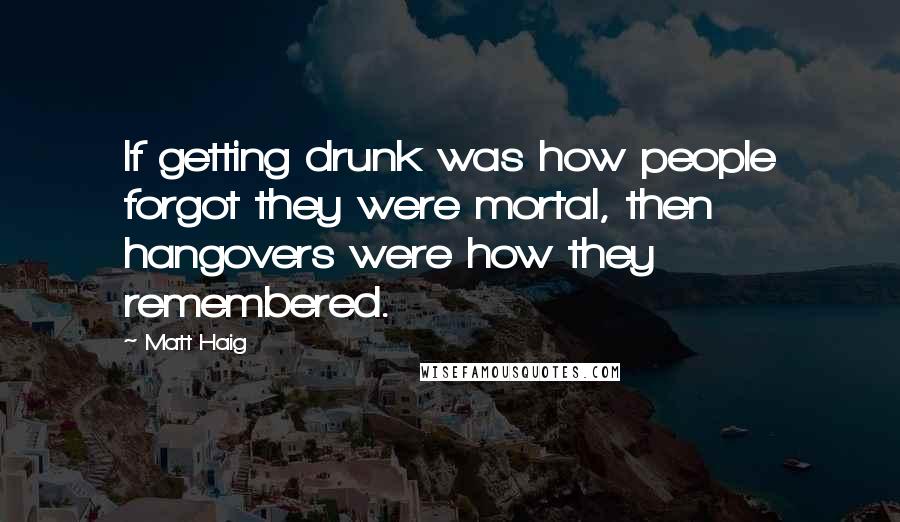 Matt Haig Quotes: If getting drunk was how people forgot they were mortal, then hangovers were how they remembered.