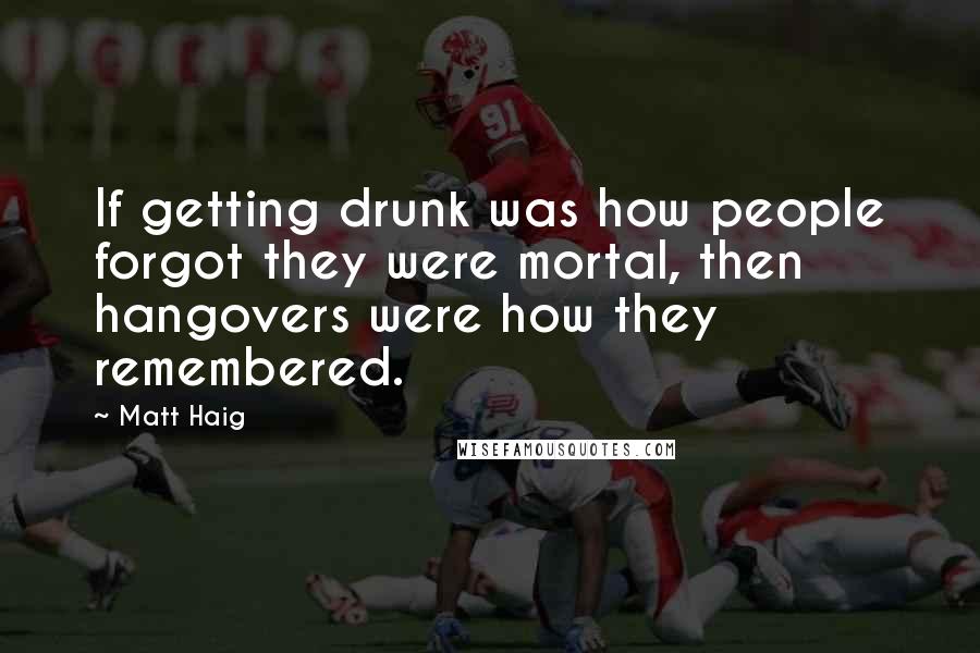 Matt Haig Quotes: If getting drunk was how people forgot they were mortal, then hangovers were how they remembered.