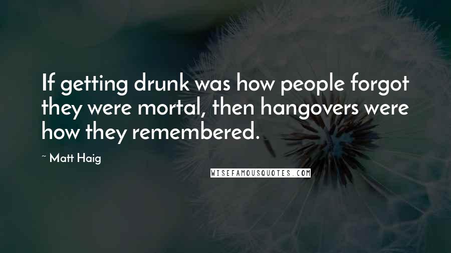 Matt Haig Quotes: If getting drunk was how people forgot they were mortal, then hangovers were how they remembered.