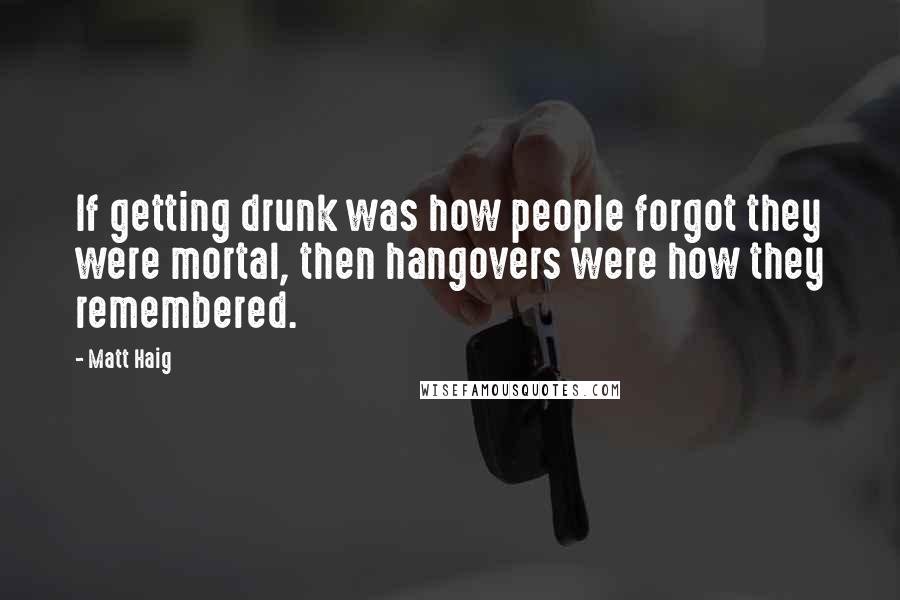 Matt Haig Quotes: If getting drunk was how people forgot they were mortal, then hangovers were how they remembered.