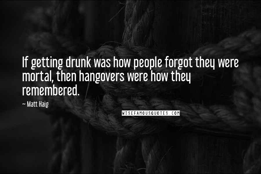 Matt Haig Quotes: If getting drunk was how people forgot they were mortal, then hangovers were how they remembered.