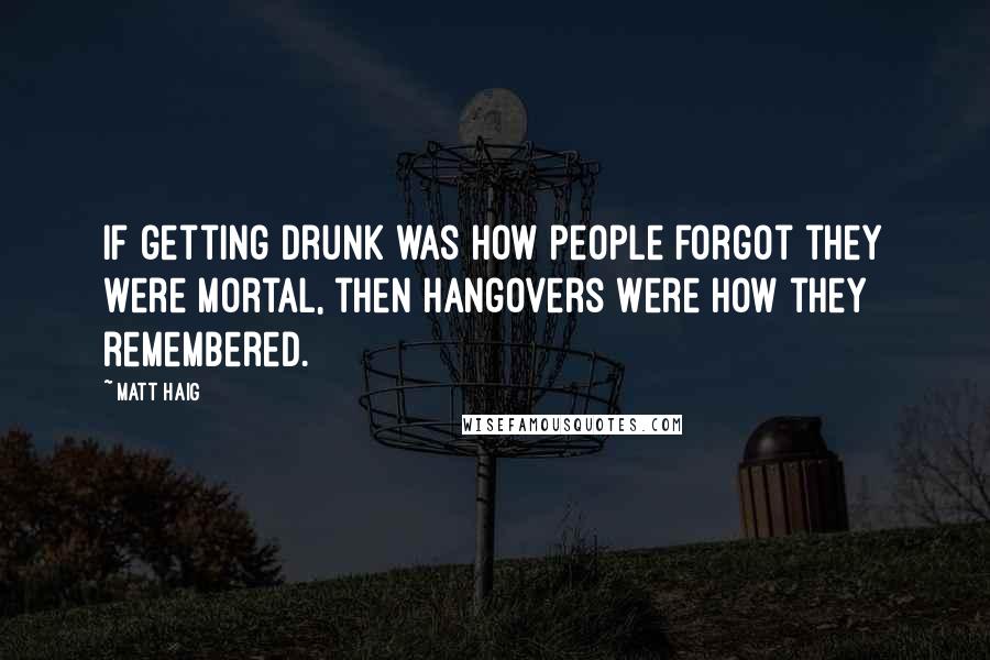 Matt Haig Quotes: If getting drunk was how people forgot they were mortal, then hangovers were how they remembered.