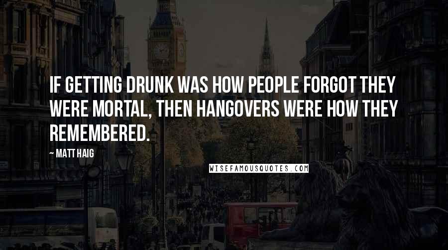 Matt Haig Quotes: If getting drunk was how people forgot they were mortal, then hangovers were how they remembered.