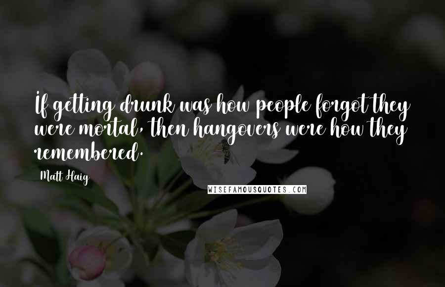 Matt Haig Quotes: If getting drunk was how people forgot they were mortal, then hangovers were how they remembered.