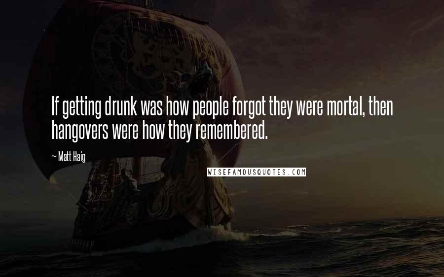 Matt Haig Quotes: If getting drunk was how people forgot they were mortal, then hangovers were how they remembered.